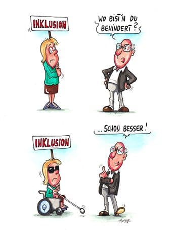 Karikatur zum Thema Inklusion von Philipp Hubbe. Das erste von zwei Bildern zeigt eine Frau, die ein Schild hochhält mit dem Wort "Inklusion". Rechts daneben steht ein Mann mit empörter Geste und sagt: "Wo bist'n du behindert?". Im zweiten Bild darunter sieht man die gleiche Frau, wie sie in einem Rollstuhl sitzt und mit einem Blindenstock vor sich tastet. Der gleiche Mann steht wieder rechts daneben, diesmal mit zufriedener Geste und sagt: "...schon besser!".